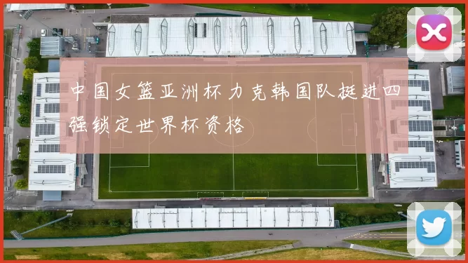 中国女篮亚洲杯力克韩国队挺进四强锁定世界杯资格