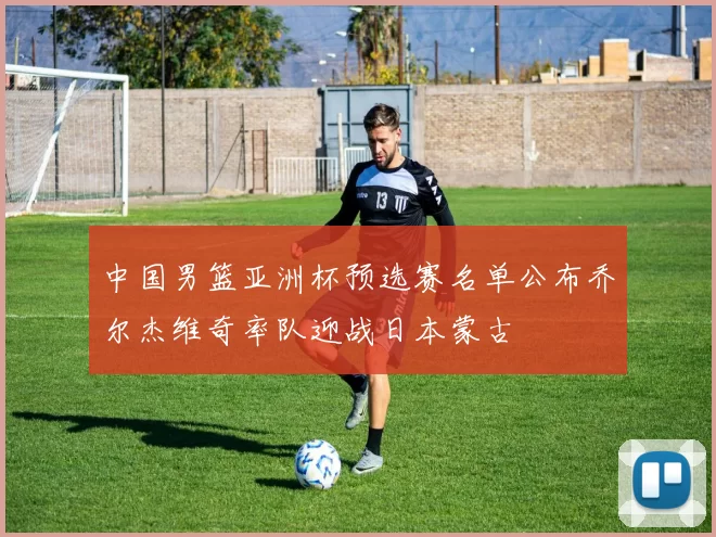 中国男篮亚洲杯预选赛名单公布乔尔杰维奇率队迎战日本蒙古