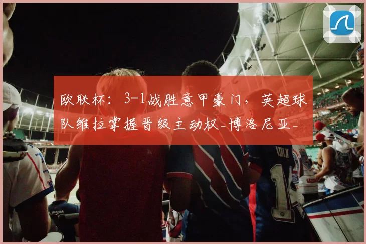 欧联杯：3-1战胜意甲豪门，英超球队维拉掌握晋级主动权_博洛尼亚_沃特金斯_蒂勒曼斯