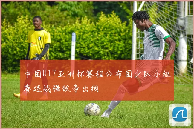 中国U17亚洲杯赛程公布国少队小组赛连战强敌争出线