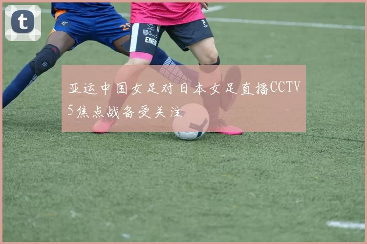 亚运中国女足对日本女足直播CCTV5焦点战备受关注