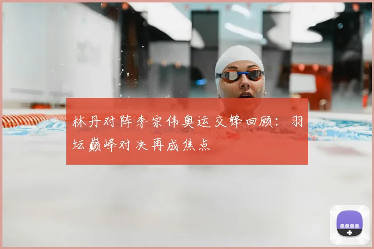 林丹对阵李宗伟奥运交锋回顾:羽坛巅峰对决再成焦点