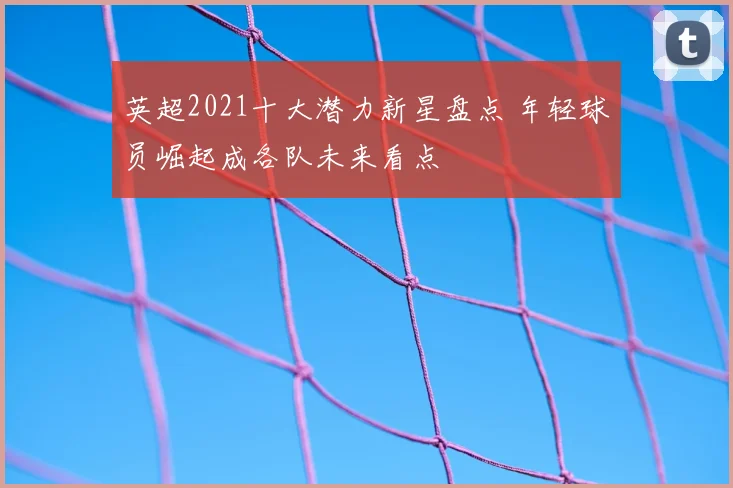 英超2021十大潜力新星盘点 年轻球员崛起成各队未来看点
