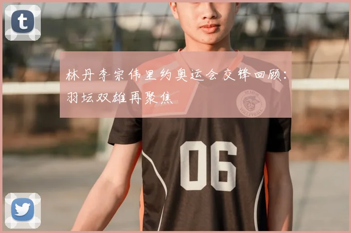 林丹李宗伟里约奥运会交锋回顾:羽坛双雄再聚焦