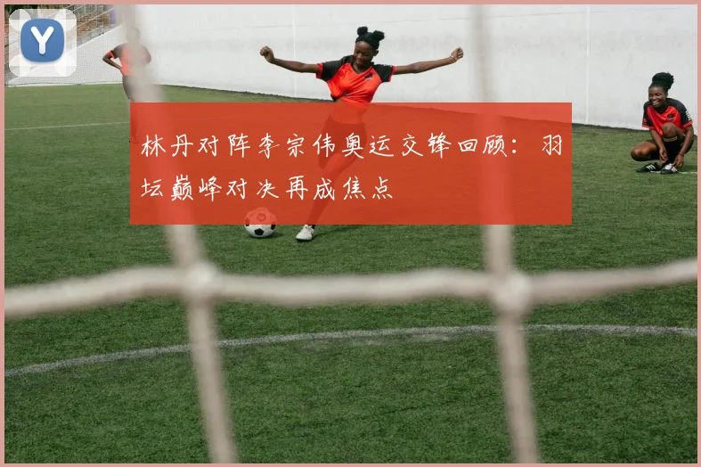林丹对阵李宗伟奥运交锋回顾:羽坛巅峰对决再成焦点
