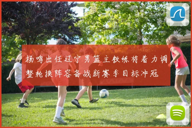 杨鸣出任辽宁男篮主教练将着力调整轮换阵容备战新赛季目标冲冠