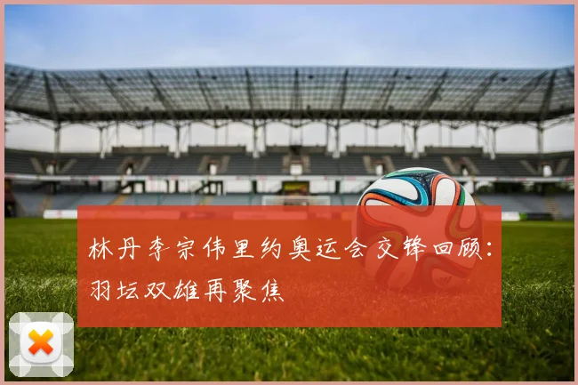 林丹李宗伟里约奥运会交锋回顾:羽坛双雄再聚焦
