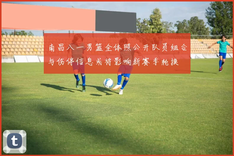 南昌八一男篮全体照公开队员组合与伤停信息或将影响新赛季轮换